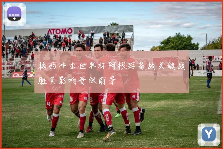 梅西冲击世界杯阿根廷备战关键战胜负影响晋级前景
