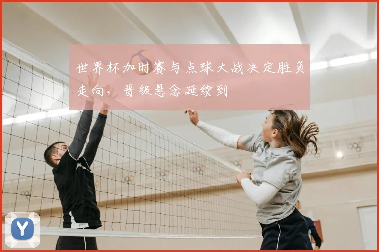 世界杯加时赛与点球大战决定胜负走向，晋级悬念延续到