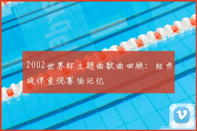2002世界杯主题曲歌曲回顾:经典旋律重现赛场记忆
