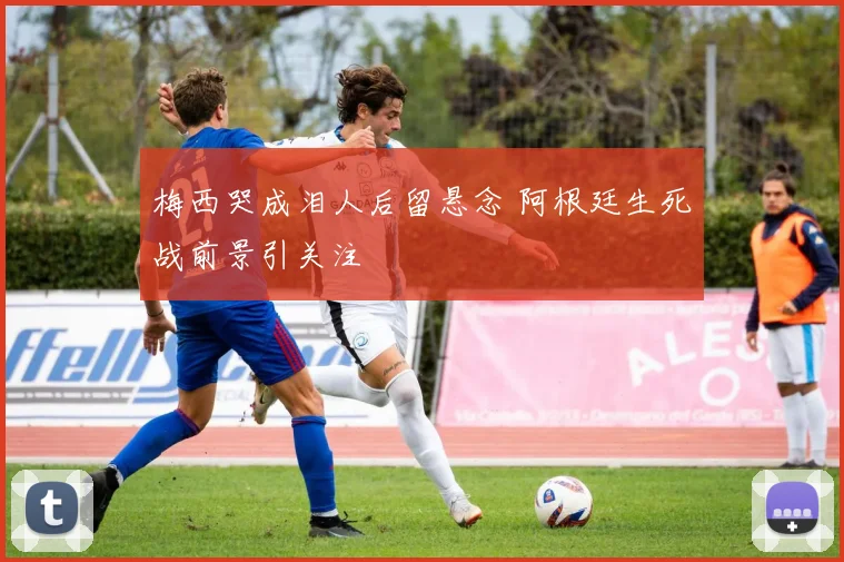 梅西哭成泪人后留悬念 阿根廷生死战前景引关注