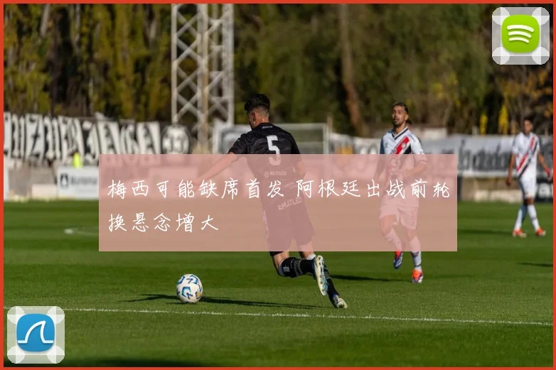 梅西可能缺席首发 阿根廷出战前轮换悬念增大