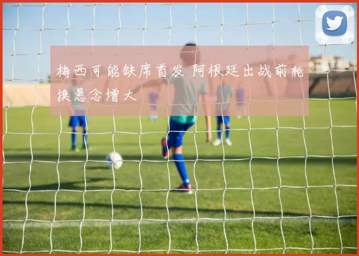 梅西可能缺席首发 阿根廷出战前轮换悬念增大