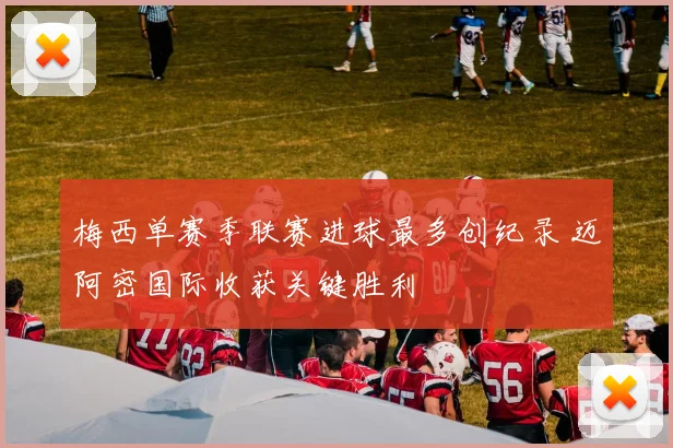 梅西单赛季联赛进球最多创纪录 迈阿密国际收获关键胜利