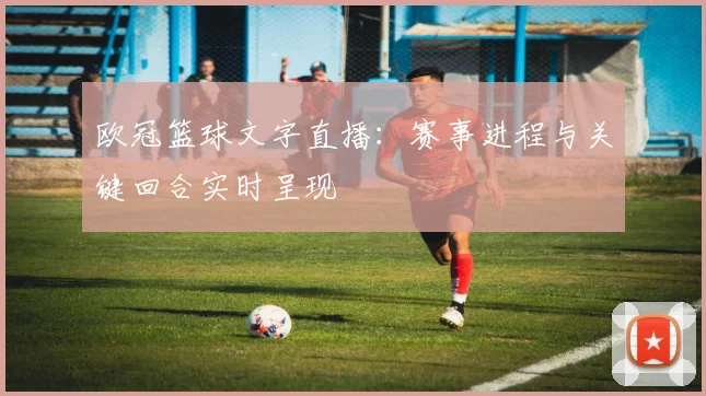 欧冠篮球文字直播:赛事进程与关键回合实时呈现
