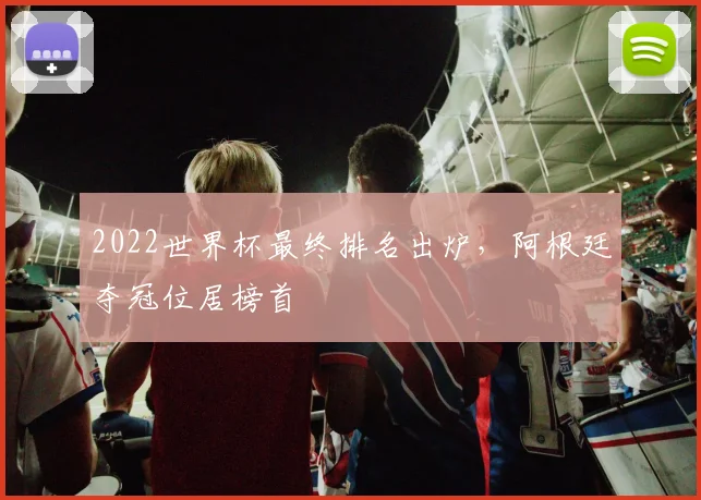 2022世界杯最终排名出炉,阿根廷夺冠位居榜首