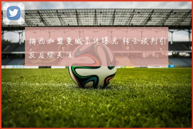梅西加盟曼城条件曝光 转会谈判引发后续关注