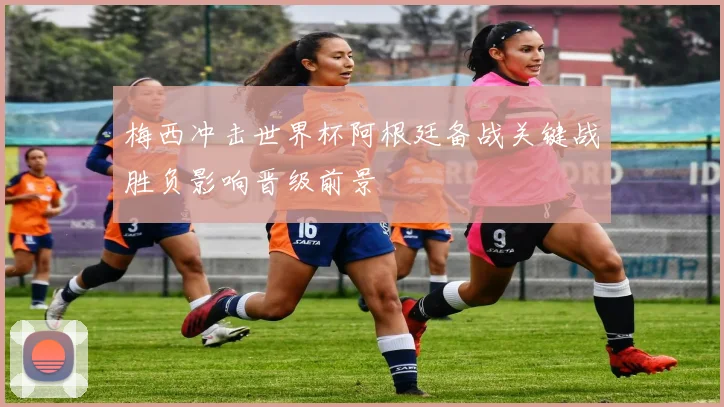 梅西冲击世界杯阿根廷备战关键战胜负影响晋级前景