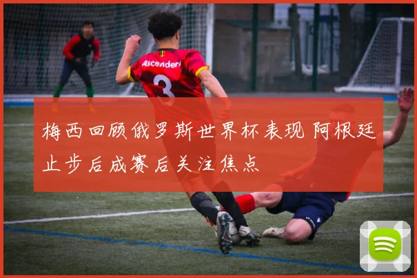 梅西回顾俄罗斯世界杯表现 阿根廷止步后成赛后关注焦点
