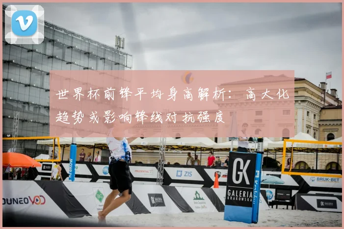 世界杯前锋平均身高解析:高大化趋势或影响锋线对抗强度