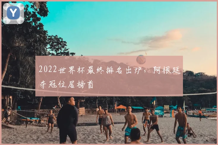 2022世界杯最终排名出炉,阿根廷夺冠位居榜首
