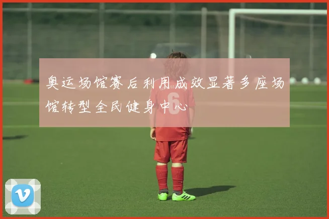 奥运场馆赛后利用成效显著多座场馆转型全民健身中心