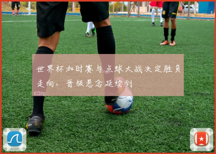 世界杯加时赛与点球大战决定胜负走向,晋级悬念延续到